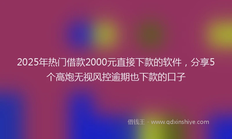 2025年热门借款2000元直接下款的软件，分享5个高炮无视风控逾期也下款的口子