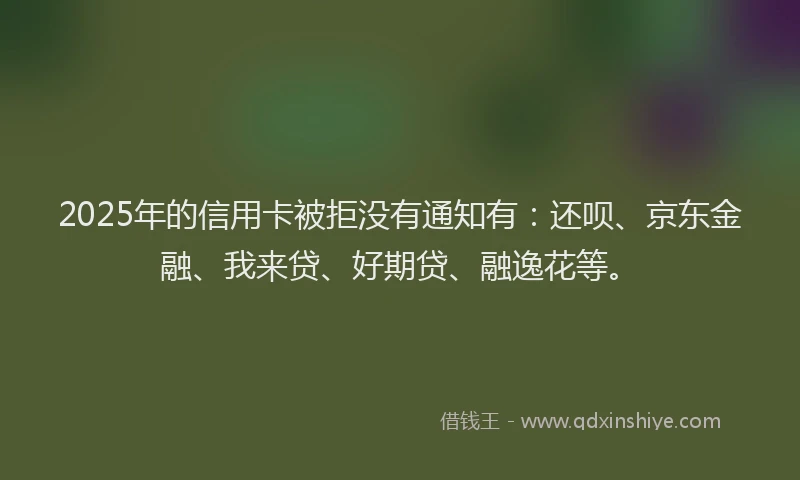 2025年的信用卡被拒没有通知有：还呗、京东金融、我来贷、好期贷、融逸花等。