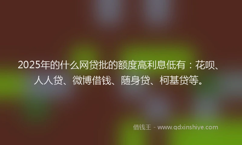 2025年的什么网贷批的额度高利息低有：花呗、人人贷、微博借钱、随身贷、柯基贷等。