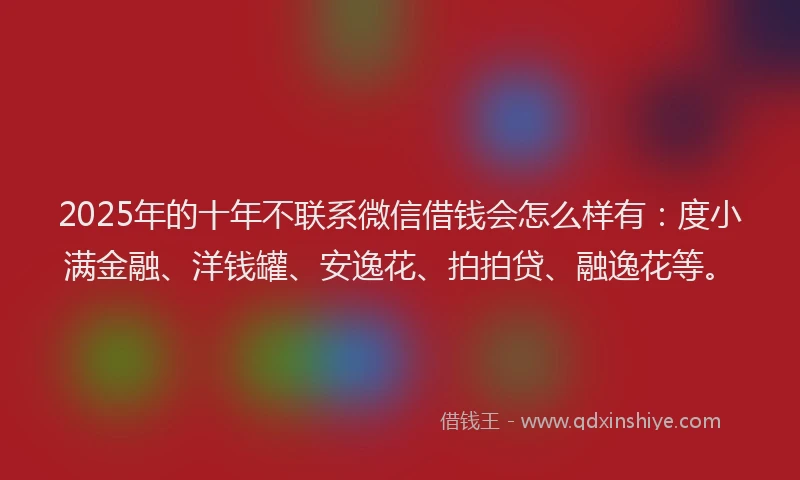 2025年的十年不联系微信借钱会怎么样有：度小满金融、洋钱罐、安逸花、拍拍贷、融逸花等。