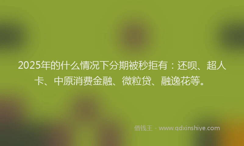 2025年的什么情况下分期被秒拒有：还呗、超人卡、中原消费金融、微粒贷、融逸花等。