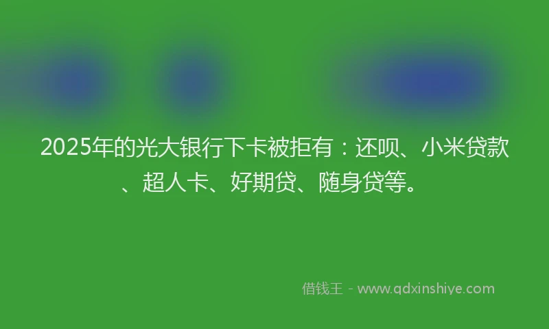 2025年的光大银行下卡被拒有：还呗、小米贷款、超人卡、好期贷、随身贷等。