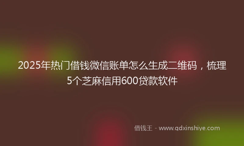 2025年热门借钱微信账单怎么生成二维码，梳理5个芝麻信用600贷款软件