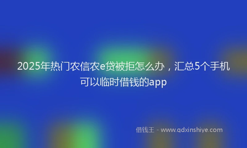 2025年热门农信农e贷被拒怎么办，汇总5个手机可以临时借钱的app