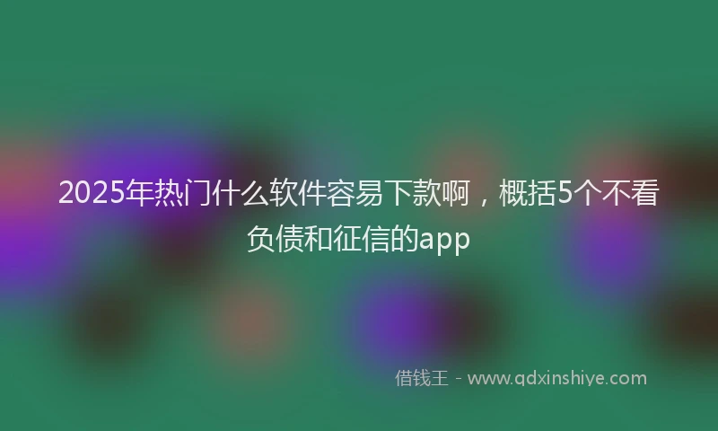 2025年热门什么软件容易下款啊，概括5个不看负债和征信的app