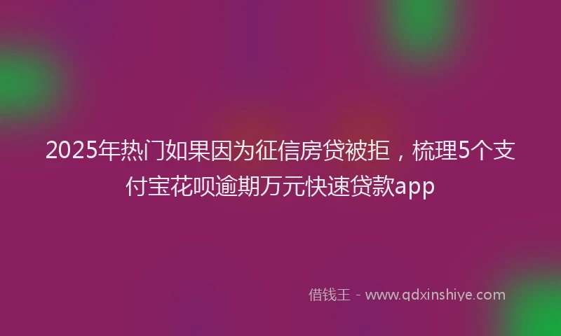 2025年热门如果因为征信房贷被拒，梳理5个支付宝花呗逾期万元快速贷款app