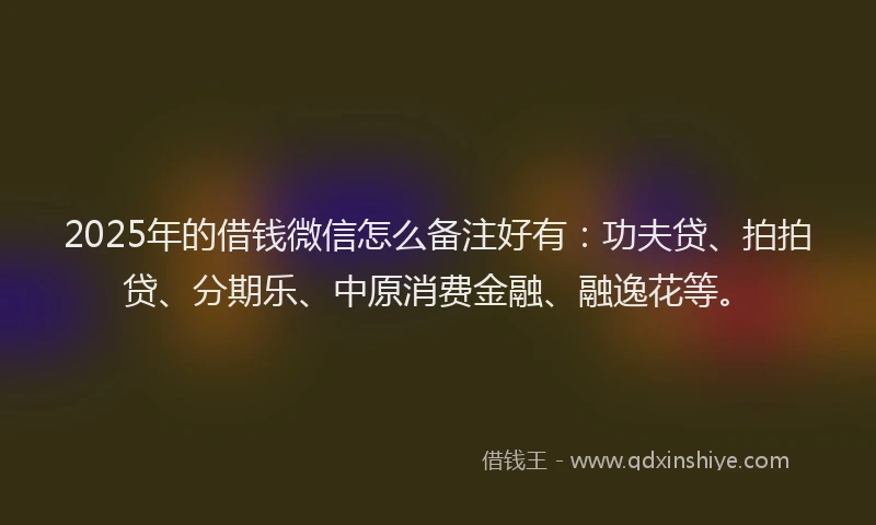 2025年的借钱微信怎么备注好有：功夫贷、拍拍贷、分期乐、中原消费金融、融逸花等。