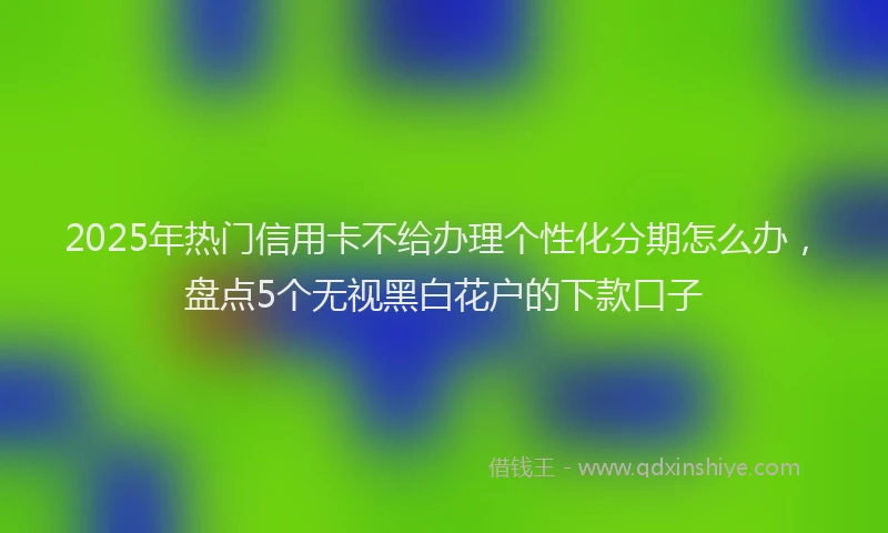 2025年热门信用卡不给办理个性化分期怎么办，盘点5个无视黑白花户的下款口子