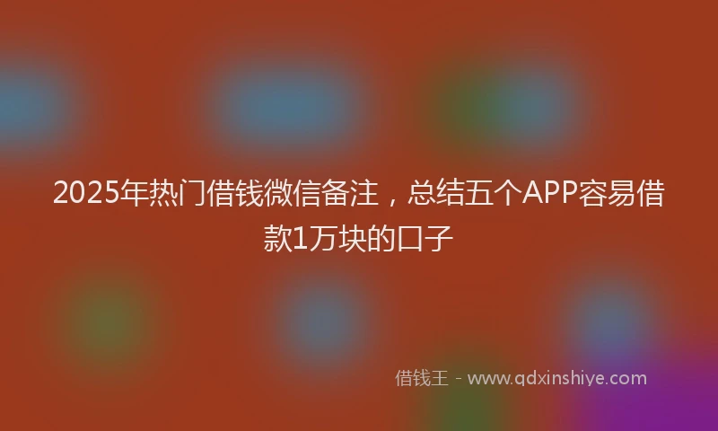 2025年热门借钱微信备注，总结五个APP容易借款1万块的口子