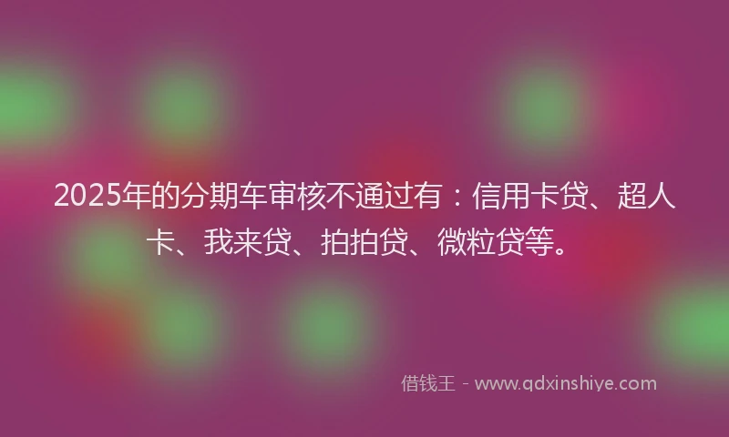 2025年的分期车审核不通过有：信用卡贷、超人卡、我来贷、拍拍贷、微粒贷等。