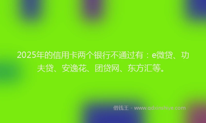 2025年的信用卡两个银行不通过有：e微贷、功夫贷、安逸花、团贷网、东方汇等。