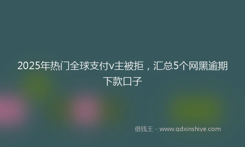 2025年热门全球支付v主被拒，汇总5个网黑逾期下款口子