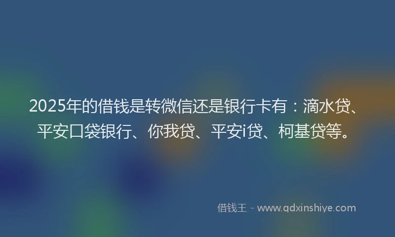 2025年的借钱是转微信还是银行卡有：滴水贷、平安口袋银行、你我贷、平安i贷、柯基贷等。