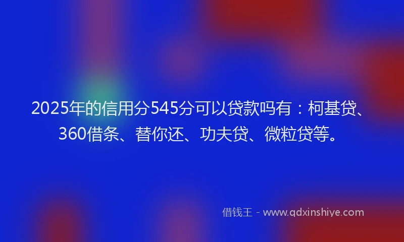 2025年的信用分545分可以贷款吗有：柯基贷、360借条、替你还、功夫贷、微粒贷等。