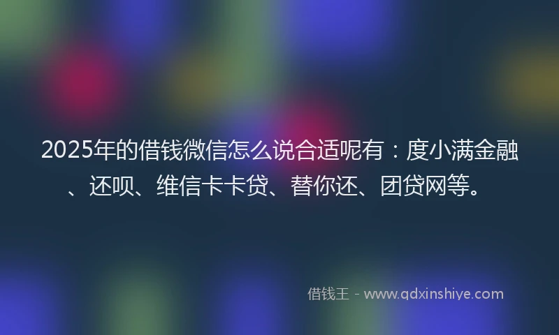 2025年的借钱微信怎么说合适呢有：度小满金融、还呗、维信卡卡贷、替你还、团贷网等。