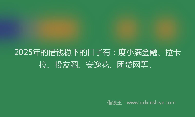 2025年的借钱稳下的口子有：度小满金融、拉卡拉、投友圈、安逸花、团贷网等。