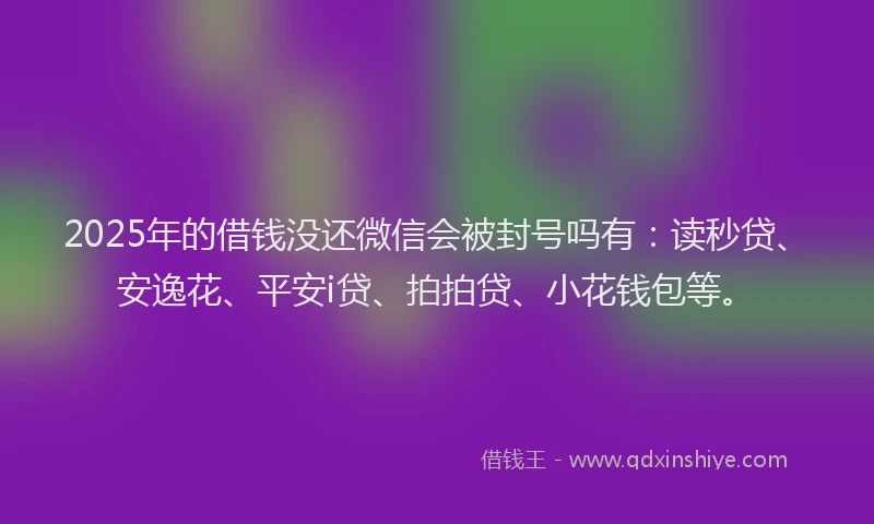 2025年的借钱没还微信会被封号吗有：读秒贷、安逸花、平安i贷、拍拍贷、小花钱包等。