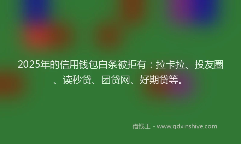 2025年的信用钱包白条被拒有：拉卡拉、投友圈、读秒贷、团贷网、好期贷等。