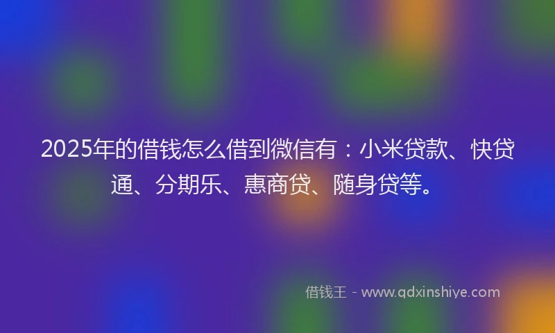 2025年的借钱怎么借到微信有：小米贷款、快贷通、分期乐、惠商贷、随身贷等。