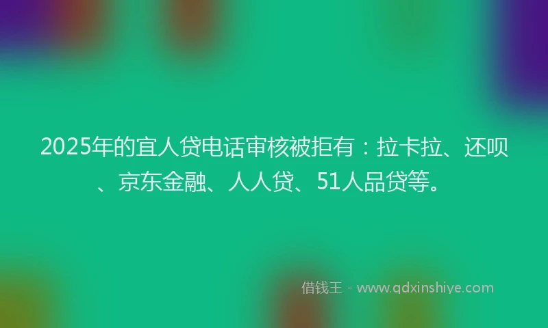 2025年的宜人贷电话审核被拒有：拉卡拉、还呗、京东金融、人人贷、51人品贷等。
