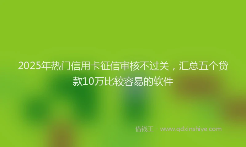 2025年热门信用卡征信审核不过关，汇总五个贷款10万比较容易的软件