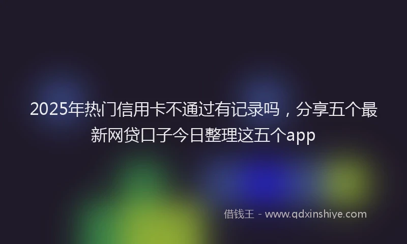 2025年热门信用卡不通过有记录吗，分享五个最新网贷口子今日整理这五个app
