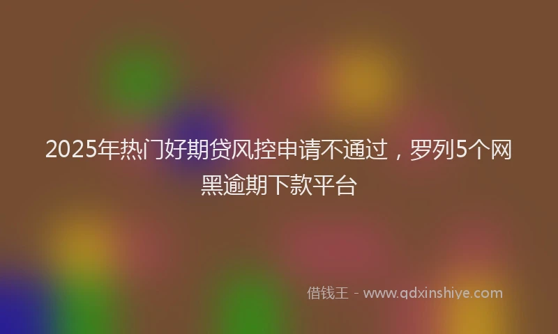 2025年热门好期贷风控申请不通过，罗列5个网黑逾期下款平台