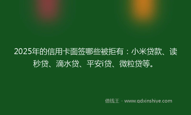 2025年的信用卡面签哪些被拒有：小米贷款、读秒贷、滴水贷、平安i贷、微粒贷等。
