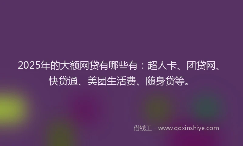 2025年的大额网贷有哪些有：超人卡、团贷网、快贷通、美团生活费、随身贷等。