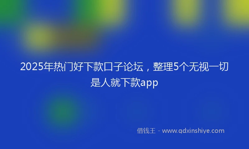 2025年热门好下款口子论坛，整理5个无视一切是人就下款app
