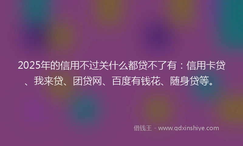 2025年的信用不过关什么都贷不了有：信用卡贷、我来贷、团贷网、百度有钱花、随身贷等。