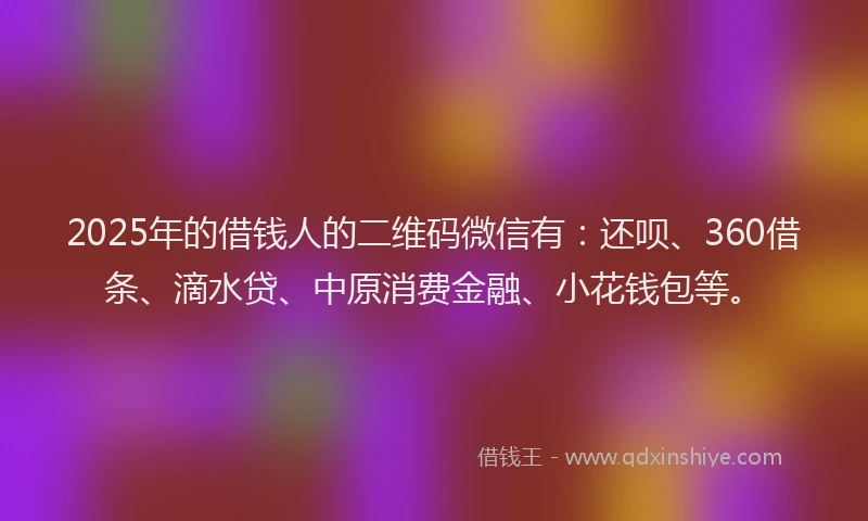 2025年的借钱人的二维码微信有：还呗、360借条、滴水贷、中原消费金融、小花钱包等。