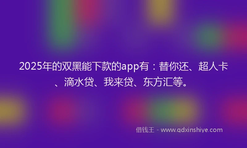 2025年的双黑能下款的app有：替你还、超人卡、滴水贷、我来贷、东方汇等。