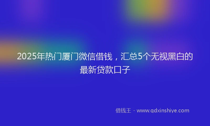 2025年热门厦门微信借钱，汇总5个无视黑白的最新贷款口子