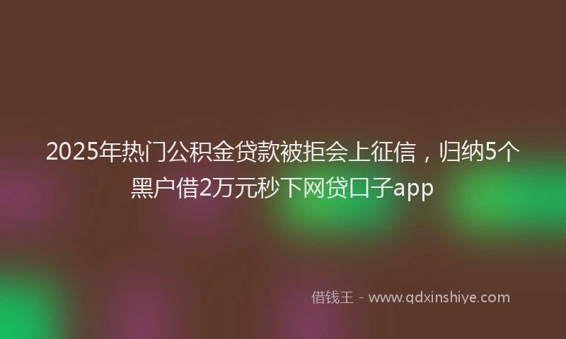 2025年热门公积金贷款被拒会上征信，归纳5个黑户借2万元秒下网贷口子app