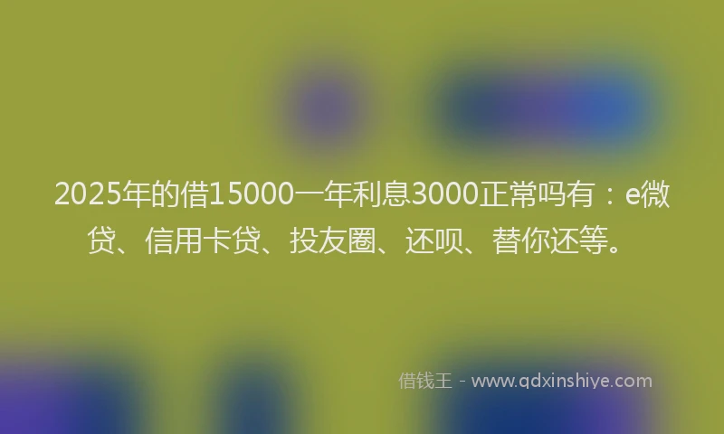 2025年的借15000一年利息3000正常吗有：e微贷、信用卡贷、投友圈、还呗、替你还等。