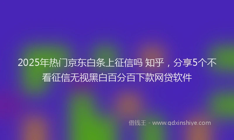2025年热门京东白条上征信吗 知乎，分享5个不看征信无视黑白百分百下款网贷软件