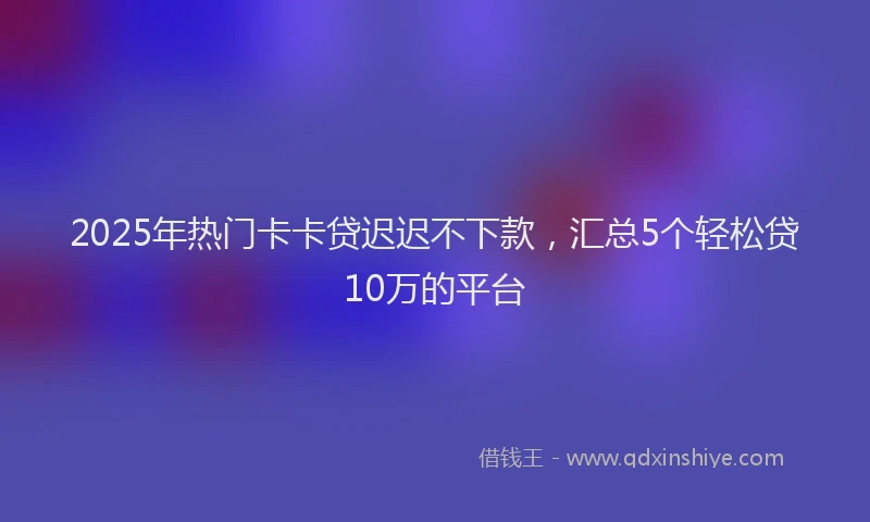 2025年热门卡卡贷迟迟不下款，汇总5个轻松贷10万的平台
