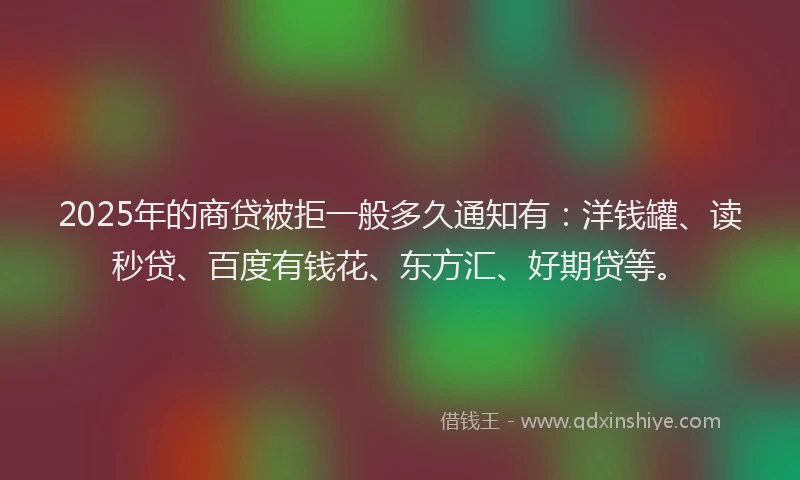 2025年的商贷被拒一般多久通知有：洋钱罐、读秒贷、百度有钱花、东方汇、好期贷等。