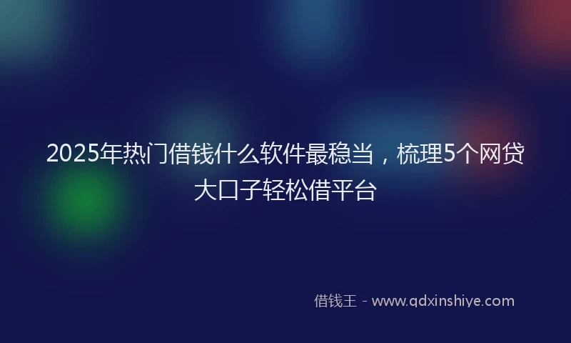 2025年热门借钱什么软件最稳当，梳理5个网贷大口子轻松借平台