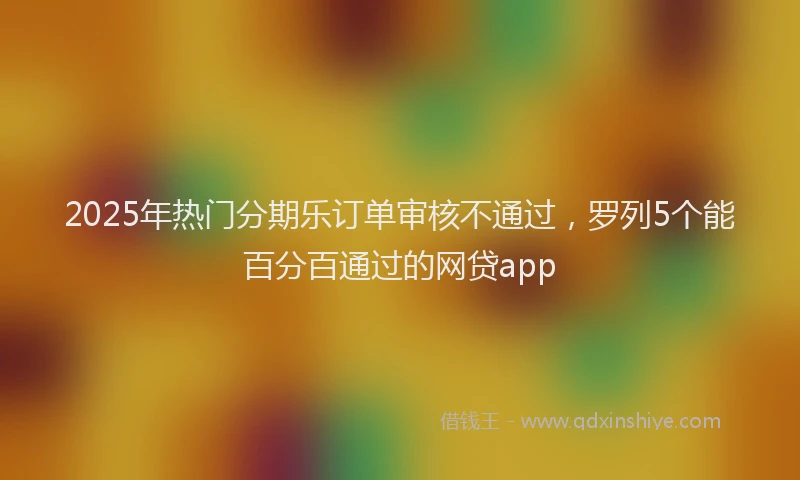 2025年热门分期乐订单审核不通过，罗列5个能百分百通过的网贷app