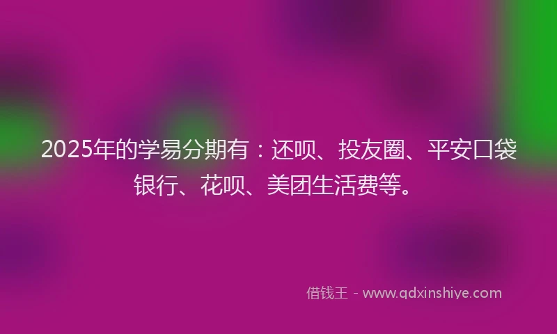 2025年的学易分期有：还呗、投友圈、平安口袋银行、花呗、美团生活费等。
