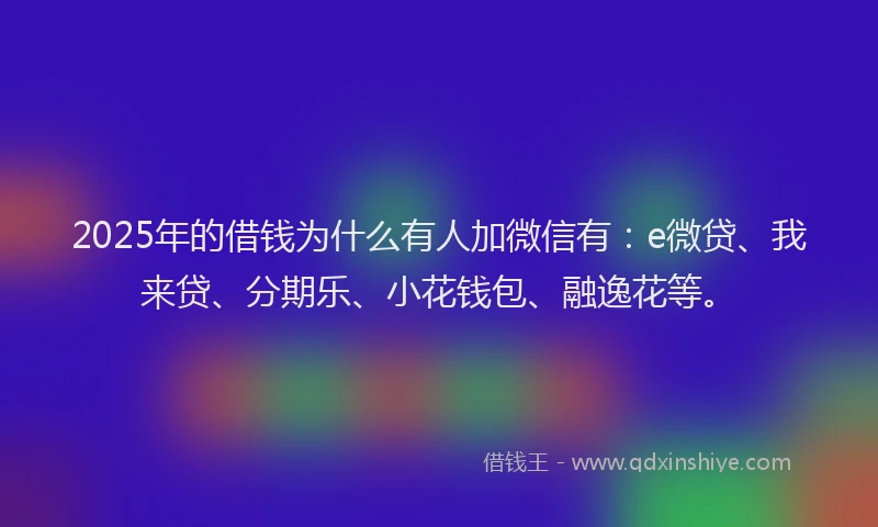 2025年的借钱为什么有人加微信有：e微贷、我来贷、分期乐、小花钱包、融逸花等。