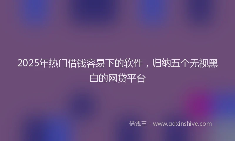 2025年热门借钱容易下的软件，归纳五个无视黑白的网贷平台