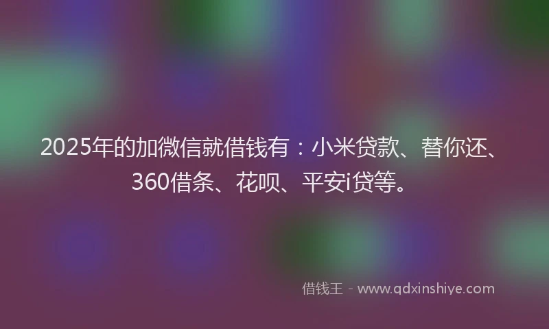 2025年的加微信就借钱有：小米贷款、替你还、360借条、花呗、平安i贷等。