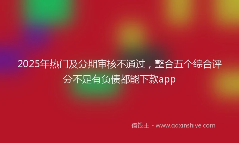 2025年热门及分期审核不通过，整合五个综合评分不足有负债都能下款app
