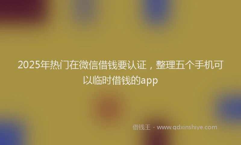 2025年热门在微信借钱要认证，整理五个手机可以临时借钱的app