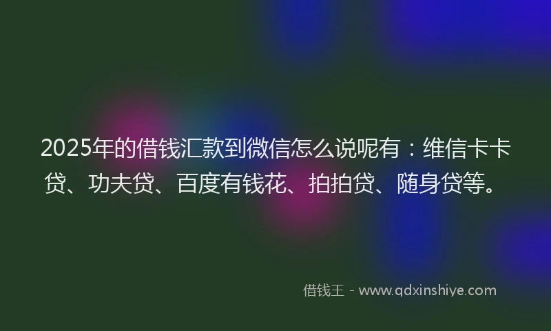 2025年的借钱汇款到微信怎么说呢有：维信卡卡贷、功夫贷、百度有钱花、拍拍贷、随身贷等。