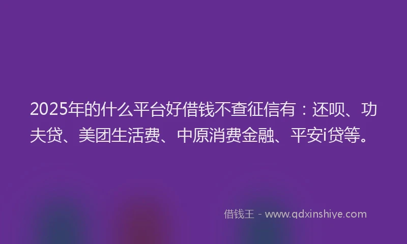 2025年的什么平台好借钱不查征信有：还呗、功夫贷、美团生活费、中原消费金融、平安i贷等。