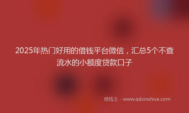 2025年热门好用的借钱平台微信，汇总5个不查流水的小额度贷款口子